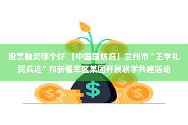 股票融资哪个好 【中国国防报】兰州市“王学礼民兵连”和新疆军区某团开展联学共建活动