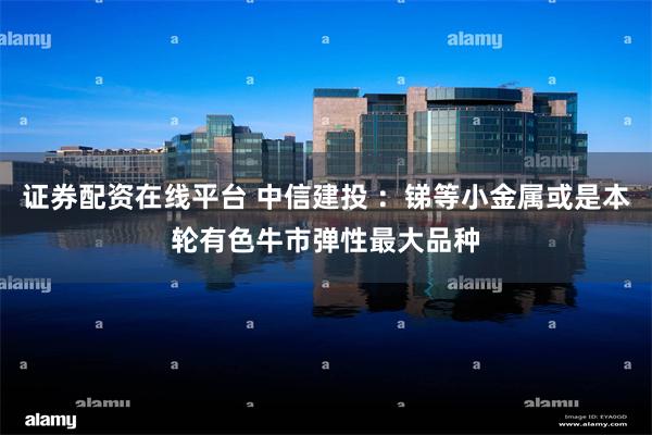证券配资在线平台 中信建投 ：锑等小金属或是本轮有色牛市弹性最大品种
