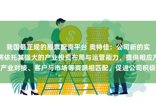 我国最正规的股票配资平台 奥特佳：公司新的实际控制人长江产业集团将依托其强大的产业投资布局与运营能力，提供相应产业对接、客户与市场等资源相匹配，促进公司积极融入湖北当地汽车产业链