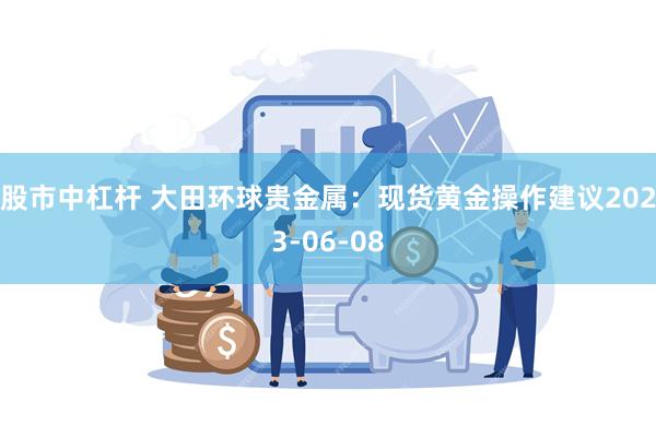 股市中杠杆 大田环球贵金属：现货黄金操作建议2023-06-08