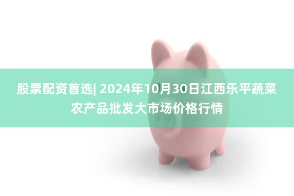 股票配资首选| 2024年10月30日江西乐平蔬菜农产品批发大市场价格行情