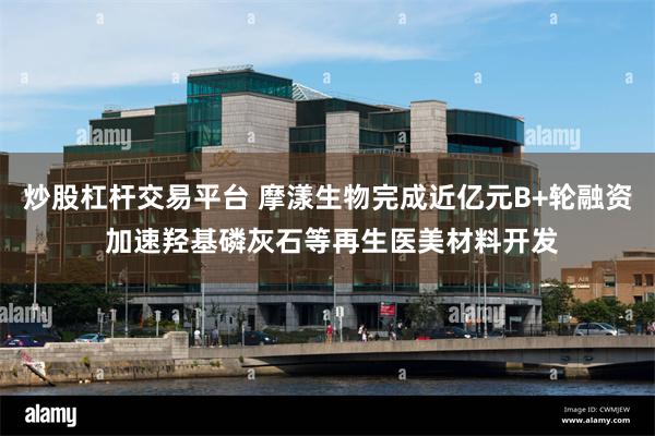 炒股杠杆交易平台 摩漾生物完成近亿元B+轮融资 加速羟基磷灰石等再生医美材料开发