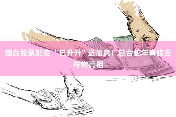 烟台股票配资 “巳升升”送如意！总台蛇年春晚吉祥物亮相