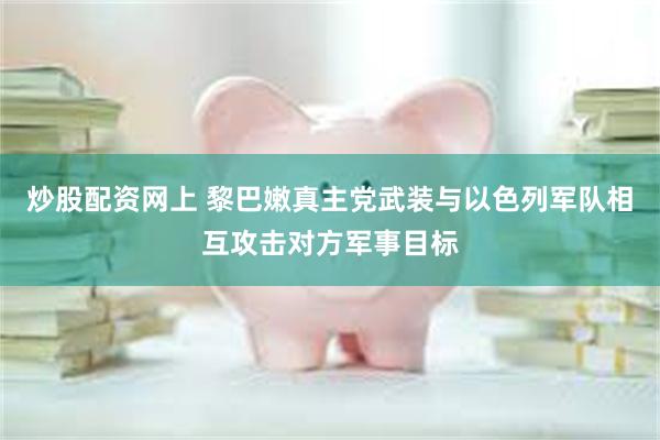 炒股配资网上 黎巴嫩真主党武装与以色列军队相互攻击对方军事目标