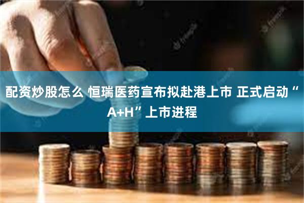 配资炒股怎么 恒瑞医药宣布拟赴港上市 正式启动“A+H”上市进程