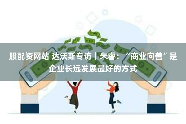 股配资网站 达沃斯专访｜朱睿：“商业向善”是企业长远发展最好的方式