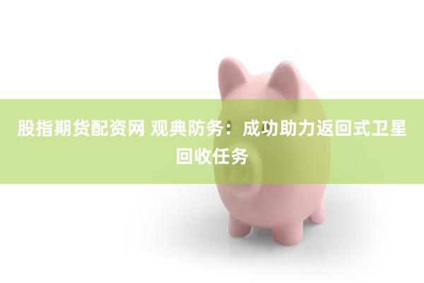 股指期货配资网 观典防务：成功助力返回式卫星回收任务