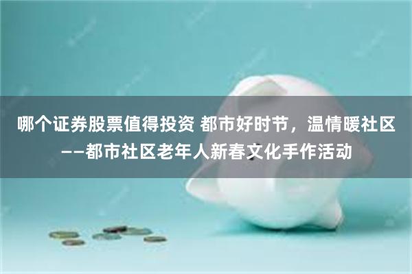 哪个证券股票值得投资 都市好时节，温情暖社区——都市社区老年人新春文化手作活动