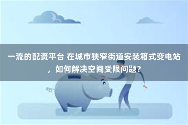 一流的配资平台 在城市狭窄街道安装箱式变电站，如何解决空间受限问题？