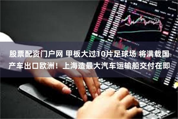 股票配资门户网 甲板大过10片足球场 将满载国产车出口欧洲！上海造最大汽车运输船交付在即