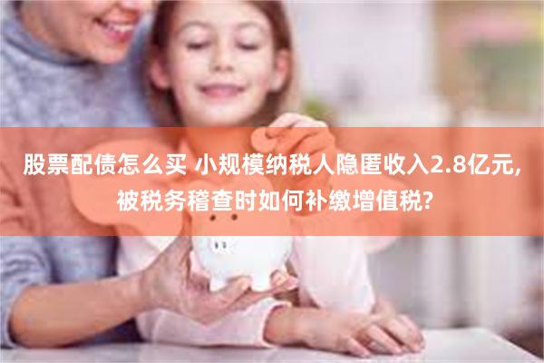 股票配债怎么买 小规模纳税人隐匿收入2.8亿元, 被税务稽查时如何补缴增值税?