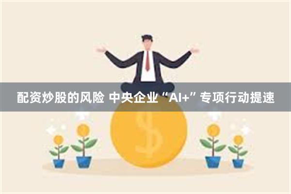 配资炒股的风险 中央企业“AI+”专项行动提速
