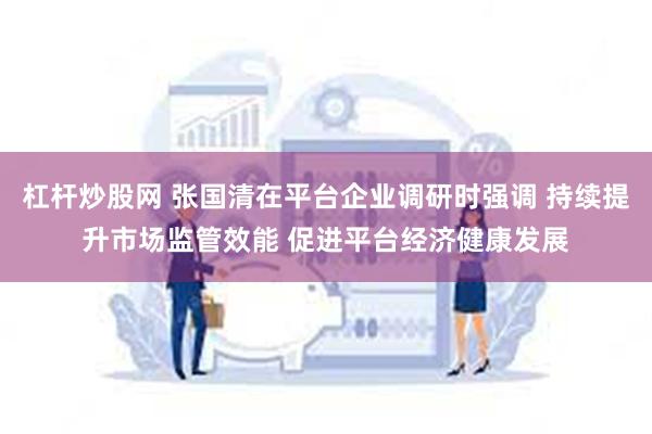 杠杆炒股网 张国清在平台企业调研时强调 持续提升市场监管效能 促进平台经济健康发展
