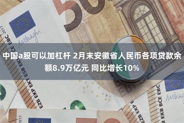 中国a股可以加杠杆 2月末安徽省人民币各项贷款余额8.9万亿元 同比增长10%
