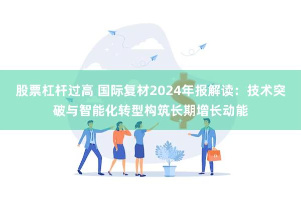 股票杠杆过高 国际复材2024年报解读：技术突破与智能化转型构筑长期增长动能