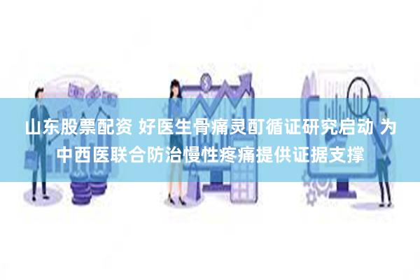 山东股票配资 好医生骨痛灵酊循证研究启动 为中西医联合防治慢性疼痛提供证据支撑