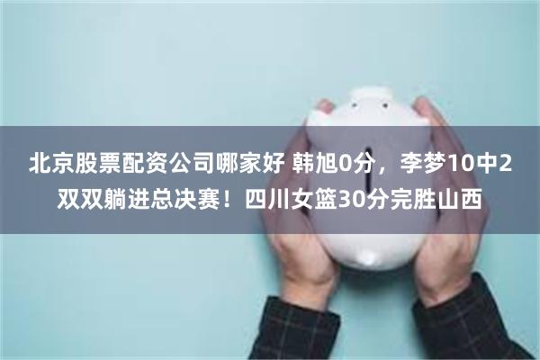北京股票配资公司哪家好 韩旭0分，李梦10中2双双躺进总决赛！四川女篮30分完胜山西