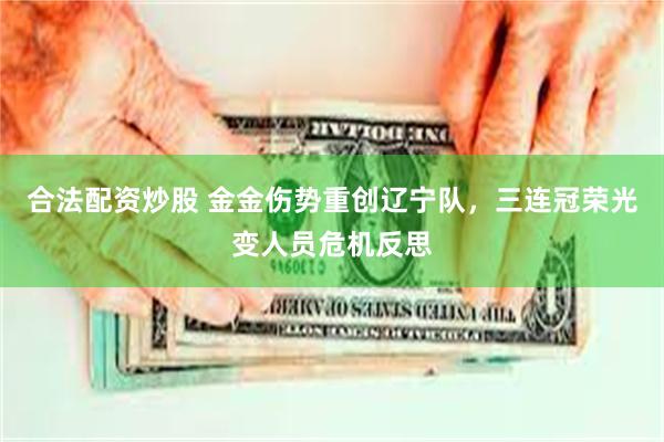 合法配资炒股 金金伤势重创辽宁队，三连冠荣光变人员危机反思