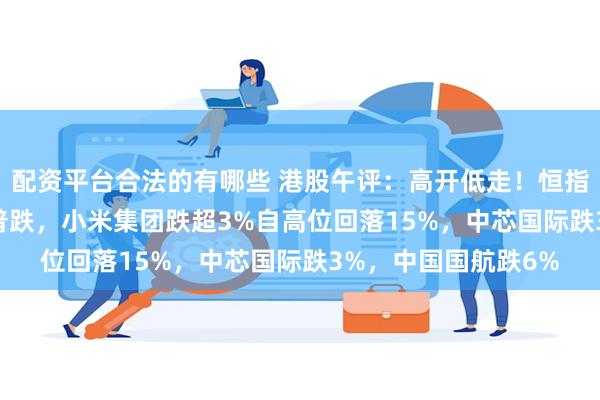 配资平台合法的有哪些 港股午评：高开低走！恒指跌0.89%，科技股普跌，小米集团跌超3%自高位回落15%，中芯国际跌3%，中国国航跌6%