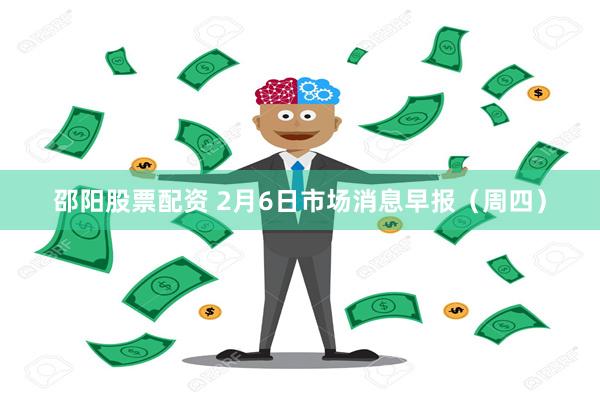 邵阳股票配资 2月6日市场消息早报（周四）
