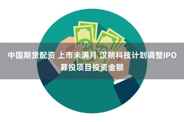 中国期货配资 上市未满月 汉朔科技计划调整IPO募投项目投资金额