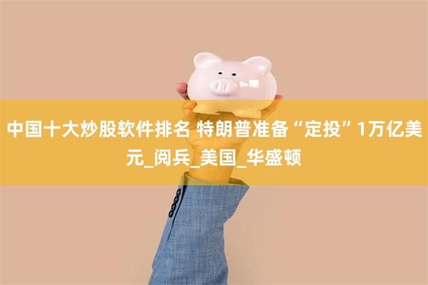 中国十大炒股软件排名 特朗普准备“定投”1万亿美元_阅兵_美国_华盛顿