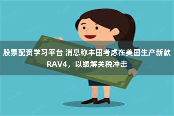 股票配资学习平台 消息称丰田考虑在美国生产新款RAV4，以缓解关税冲击