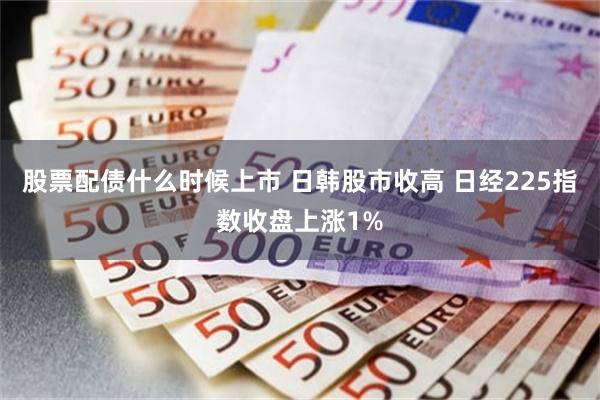 股票配债什么时候上市 日韩股市收高 日经225指数收盘上涨1%