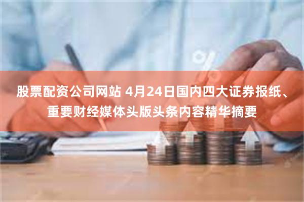 股票配资公司网站 4月24日国内四大证券报纸、重要财经媒体头版头条内容精华摘要