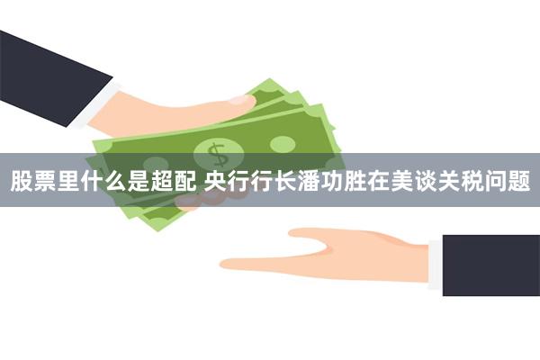 股票里什么是超配 央行行长潘功胜在美谈关税问题