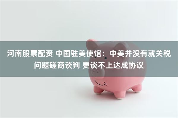 河南股票配资 中国驻美使馆：中美并没有就关税问题磋商谈判 更谈不上达成协议
