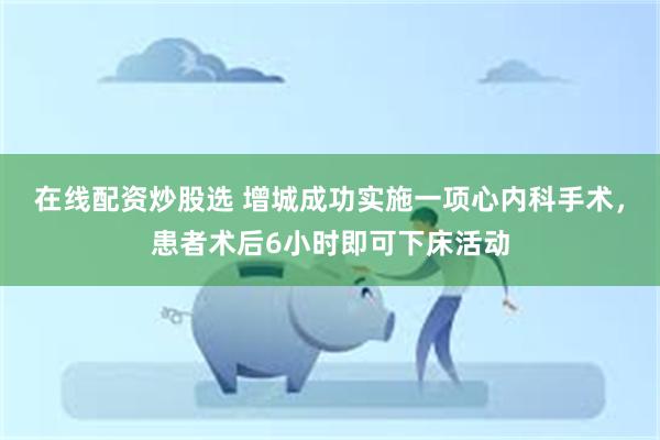 在线配资炒股选 增城成功实施一项心内科手术，患者术后6小时即可下床活动