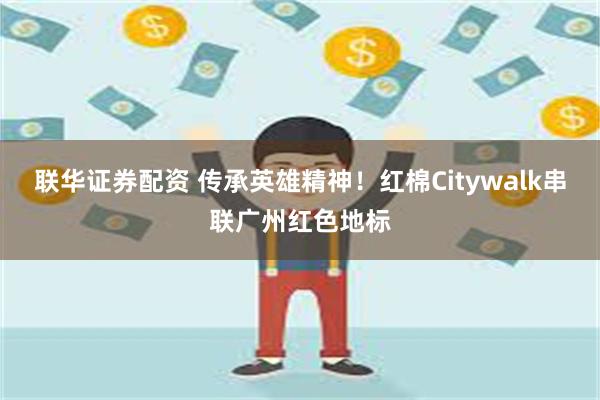 联华证券配资 传承英雄精神！红棉Citywalk串联广州红色地标