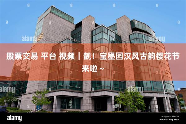 股票交易 平台 视频｜靓！宝墨园汉风古韵樱花节来啦～