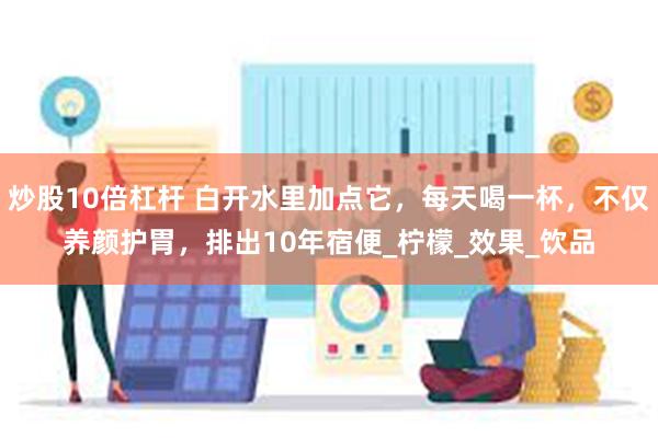 炒股10倍杠杆 白开水里加点它，每天喝一杯，不仅养颜护胃，排出10年宿便_柠檬_效果_饮品