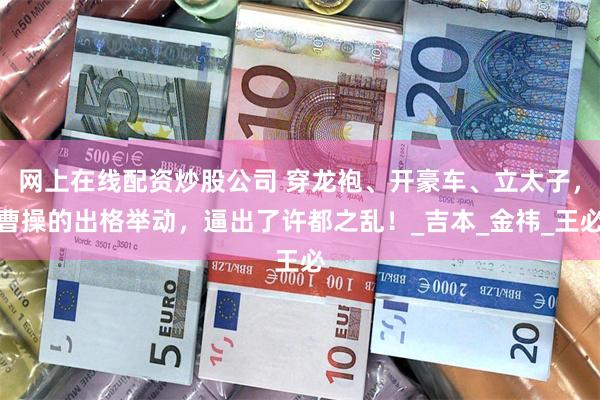 网上在线配资炒股公司 穿龙袍、开豪车、立太子，曹操的出格举动，逼出了许都之乱！_吉本_金祎_王必