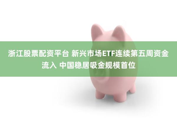浙江股票配资平台 新兴市场ETF连续第五周资金流入 中国稳居吸金规模首位