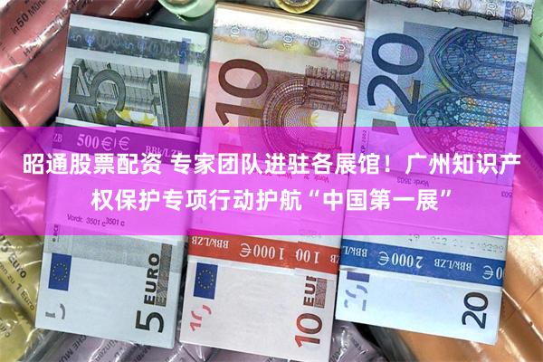 昭通股票配资 专家团队进驻各展馆！广州知识产权保护专项行动护航“中国第一展”