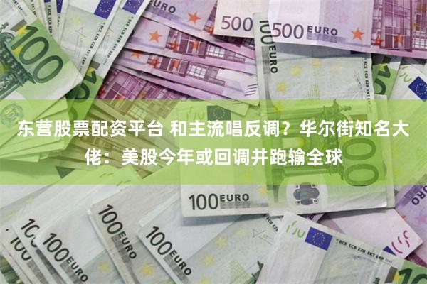 东营股票配资平台 和主流唱反调？华尔街知名大佬：美股今年或回调并跑输全球
