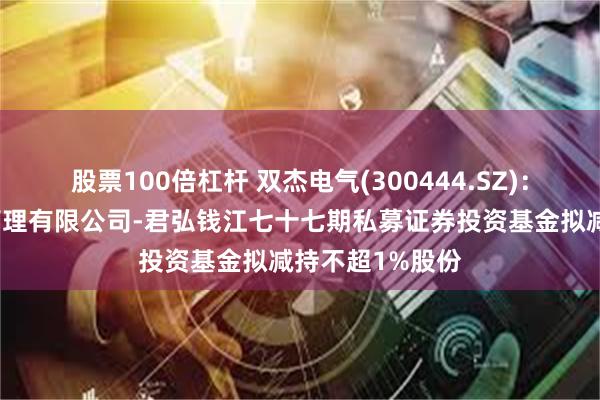 股票100倍杠杆 双杰电气(300444.SZ)：浙江君弘资产管理有限公司-君弘钱江七十七期私募证券投资基金拟减持不超1%股份