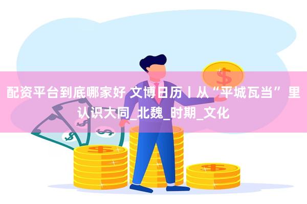 配资平台到底哪家好 文博日历丨从“平城瓦当” 里认识大同_北魏_时期_文化