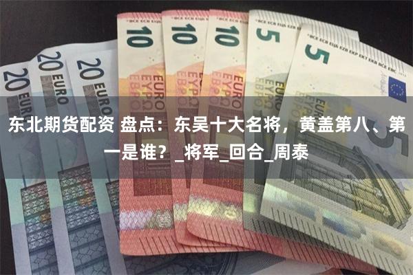 东北期货配资 盘点：东吴十大名将，黄盖第八、第一是谁？_将军_回合_周泰