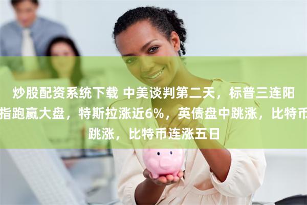 炒股配资系统下载 中美谈判第二天，标普三连阳，芯片股指跑赢大盘，特斯拉涨近6%，英债盘中跳涨，比特币连涨五日