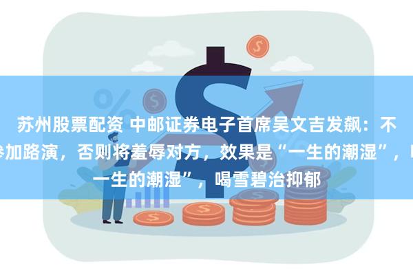 苏州股票配资 中邮证券电子首席吴文吉发飙：不要带陌生人参加路演，否则将羞辱对方，效果是“一生的潮湿”，喝雪碧治抑郁