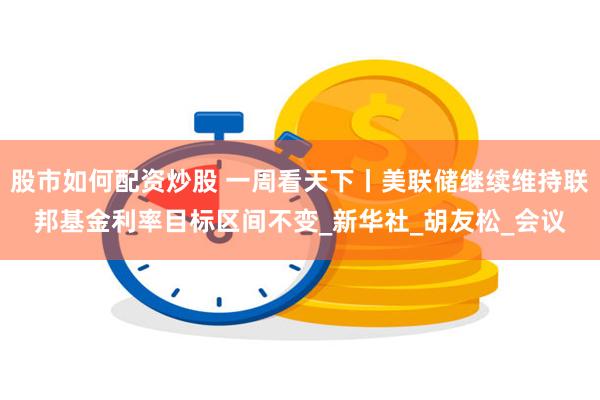 股市如何配资炒股 一周看天下丨美联储继续维持联邦基金利率目标区间不变_新华社_胡友松_会议